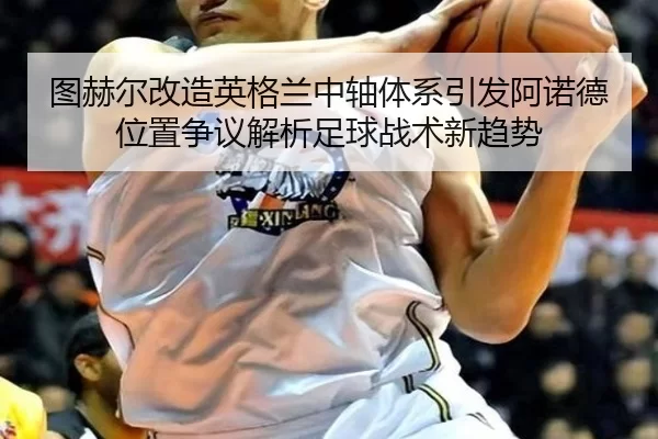 图赫尔改造英格兰中轴体系引发阿诺德位置争议解析足球战术新趋势